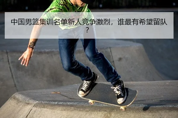 中国男篮集训名单新人竞争激烈，谁最有希望留队？